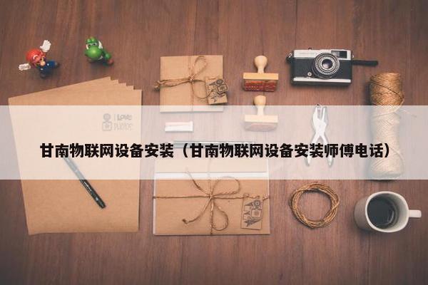 甘南物联网设备安装（甘南物联网设备安装师傅电话）