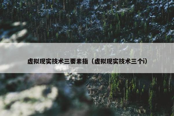 虚拟现实技术三要素指（虚拟现实技术三个i）