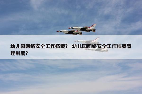 幼儿园网络安全工作档案？ 幼儿园网络安全工作档案管理制度？