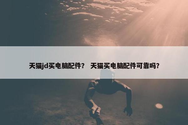 天猫jd买电脑配件？ 天猫买电脑配件可靠吗？