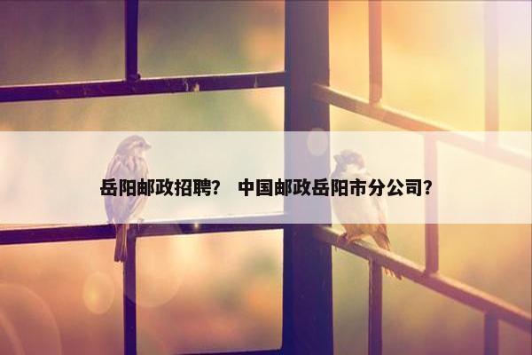 岳阳邮政招聘？ 中国邮政岳阳市分公司？