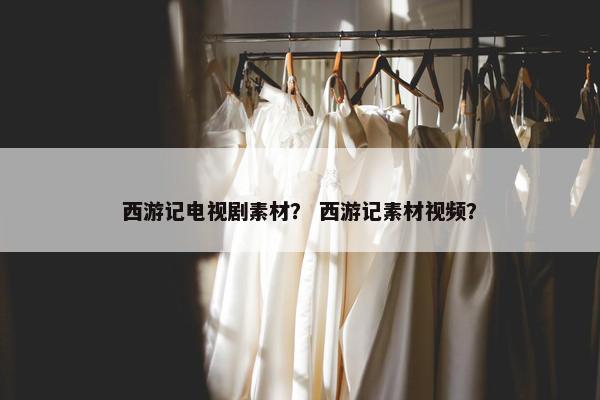 西游记电视剧素材？ 西游记素材视频？