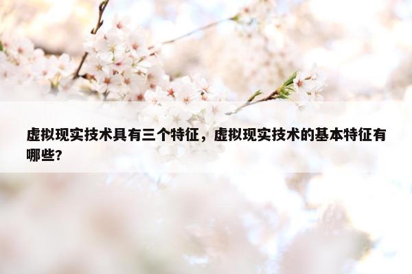 虚拟现实技术具有三个特征，虚拟现实技术的基本特征有哪些?