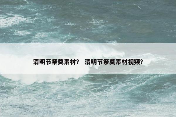 清明节祭奠素材？ 清明节祭奠素材视频？