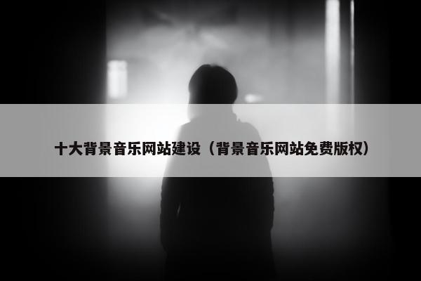 十大背景音乐网站建设（背景音乐网站免费版权）