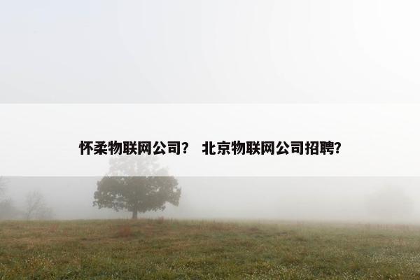 怀柔物联网公司？ 北京物联网公司招聘？