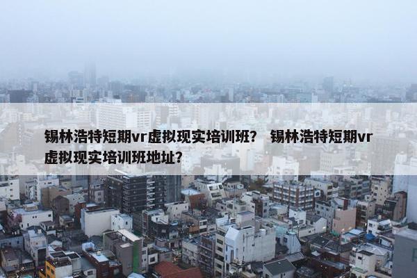 锡林浩特短期vr虚拟现实培训班？ 锡林浩特短期vr虚拟现实培训班地址？