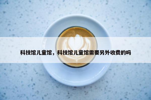 科技馆儿童馆,科技馆儿童馆需要另外收费的吗 科技馆儿童馆,科技馆儿童馆需要另外收费的吗