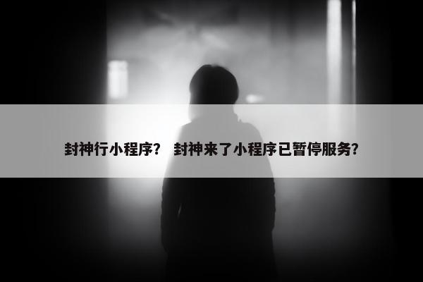 封神行小程序？ 封神来了小程序已暂停服务？