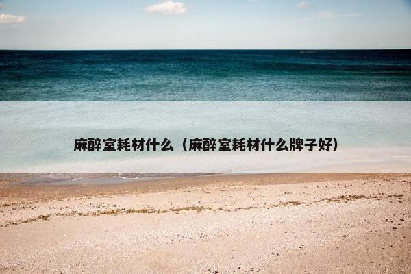 麻醉室耗材什么(麻醉室耗材什么牌子好) 麻醉室耗材什么(麻醉室耗材什么牌子好)