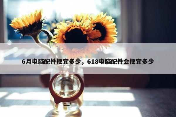 6月电脑配件便宜多少，618电脑配件会便宜多少