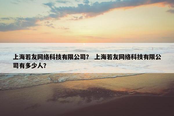 上海若友网络科技有限公司？ 上海若友网络科技有限公司有多少人？