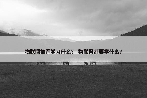 物联网推荐学习什么? 物联网都要学什么? 物联网推荐学习什么? 物联网都要学什么?