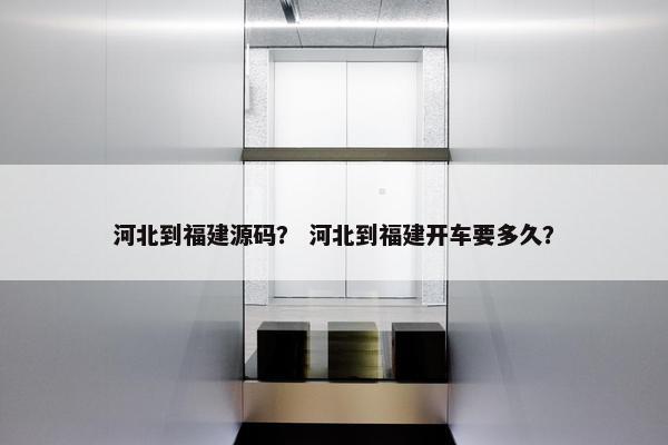 河北到福建源码？ 河北到福建开车要多久？