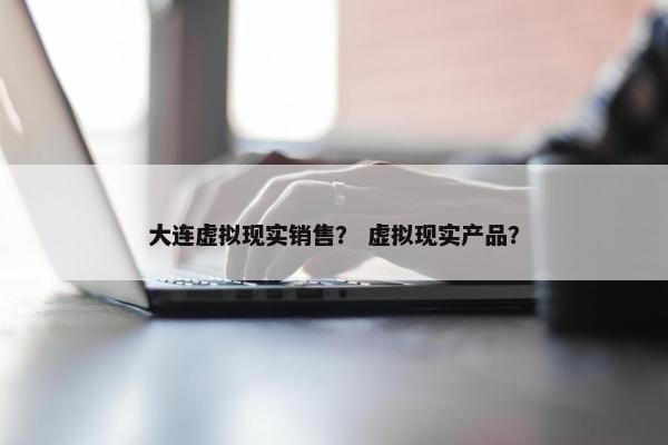 大连虚拟现实销售？ 虚拟现实产品？