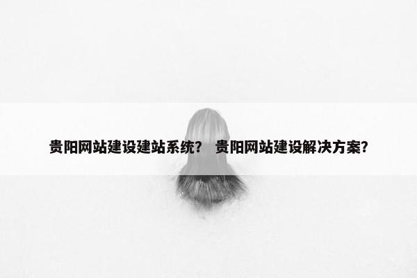 贵阳网站建设建站系统？ 贵阳网站建设解决方案？