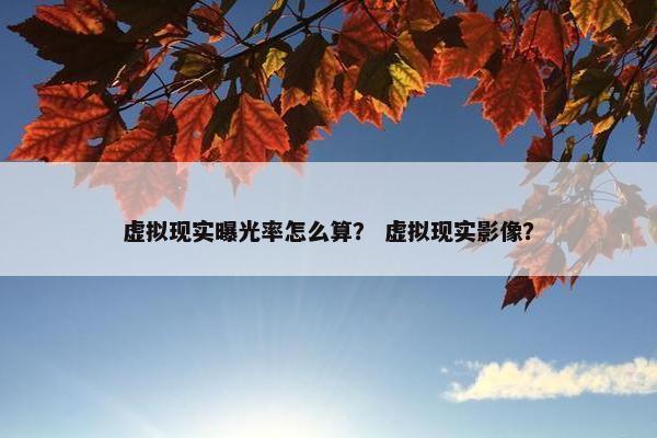 虚拟现实曝光率怎么算？ 虚拟现实影像？
