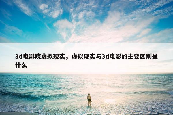 3d电影院虚拟现实，虚拟现实与3d电影的主要区别是什么