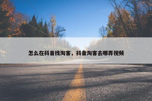 怎么在抖音找淘客，抖音淘客去哪弄视频