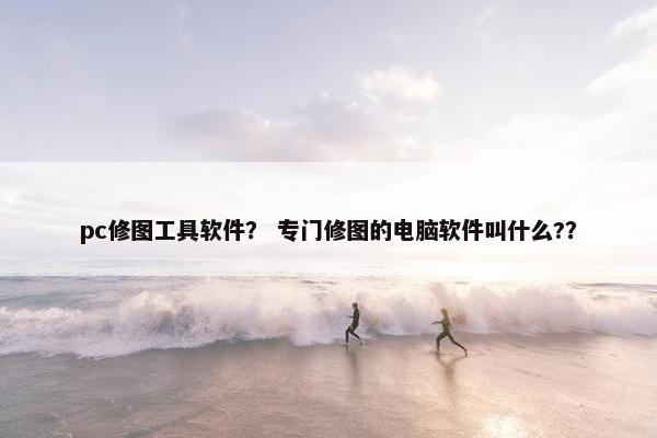 pc修图工具软件? 专门修图的电脑软件叫什么?? pc修图工具软件? 专门修图的电脑软件叫什么??