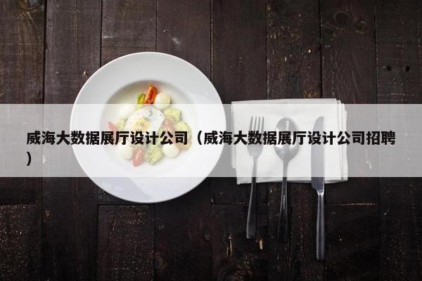 威海大数据展厅设计公司（威海大数据展厅设计公司招聘）