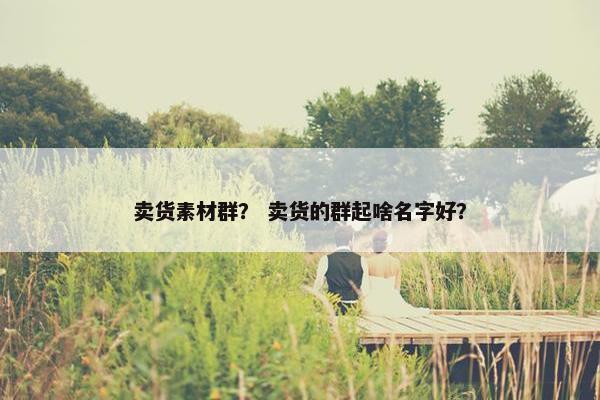卖货素材群？ 卖货的群起啥名字好？