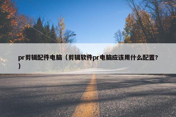 pr剪辑配件电脑（剪辑软件pr电脑应该用什么配置?）
