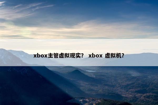 xbox主管虚拟现实？ xbox 虚拟机？