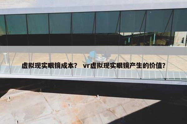 虚拟现实眼镜成本？ vr虚拟现实眼镜产生的价值？