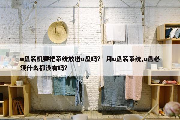 u盘装机要把系统放进u盘吗？ 用u盘装系统,u盘必须什么都没有吗？