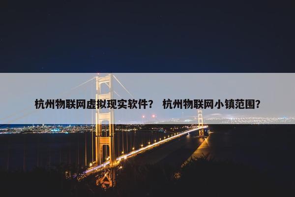 杭州物联网虚拟现实软件? 杭州物联网小镇范围? 杭州物联网虚拟现实软件? 杭州物联网小镇范围?