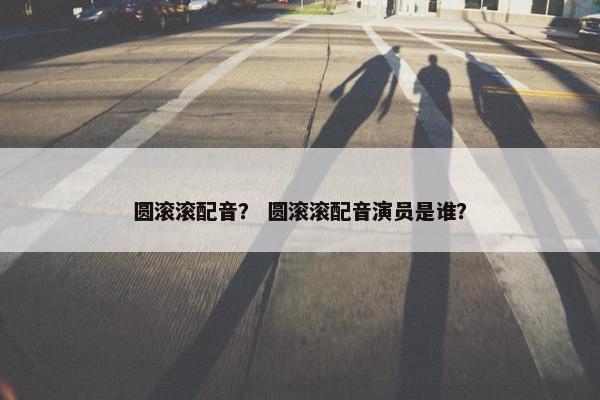 圆滚滚配音？ 圆滚滚配音演员是谁？