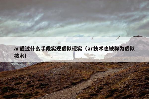 ar通过什么手段实现虚拟现实（ar技术也被称为虚拟技术）