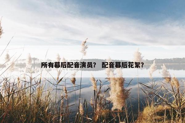 所有幕后配音演员？ 配音幕后花絮？