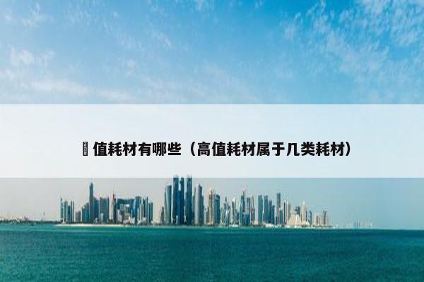 髙值耗材有哪些（高值耗材属于几类耗材）