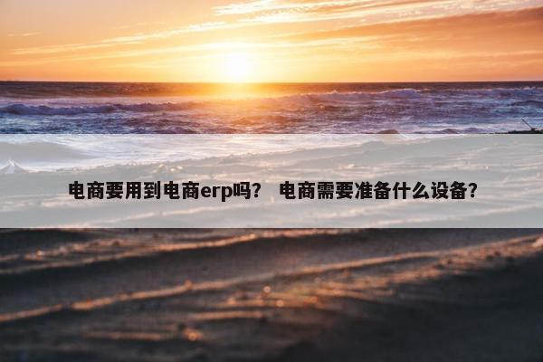 电商要用到电商erp吗？ 电商需要准备什么设备？