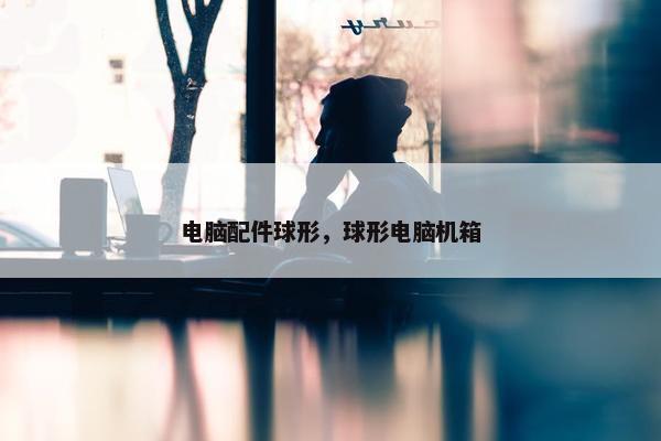 电脑配件球形，球形电脑机箱