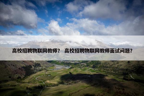 高校招聘物联网教师？ 高校招聘物联网教师面试问题？