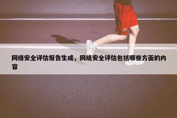网络安全评估报告生成，网络安全评估包括哪些方面的内容