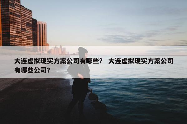 大连虚拟现实方案公司有哪些？ 大连虚拟现实方案公司有哪些公司？