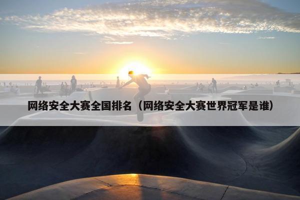 网络安全大赛全国排名（网络安全大赛世界冠军是谁）