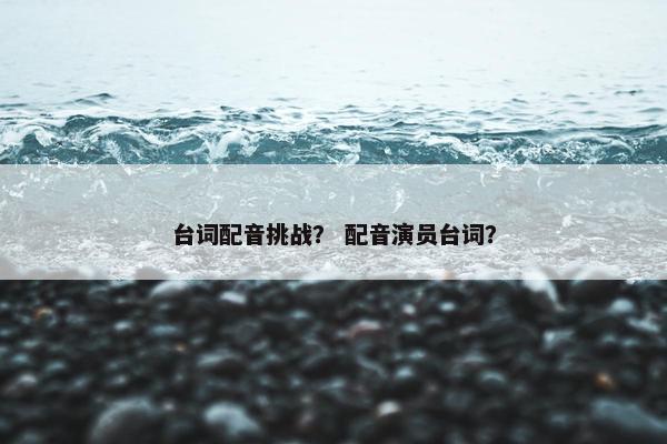 台词配音挑战？ 配音演员台词？