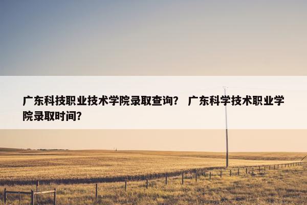 广东科技职业技术学院录取查询？ 广东科学技术职业学院录取时间？