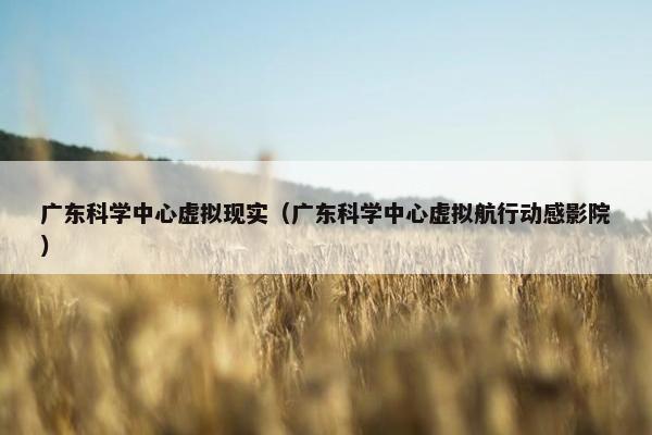 广东科学中心虚拟现实（广东科学中心虚拟航行动感影院）