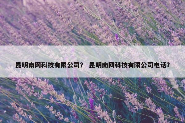 昆明南网科技有限公司？ 昆明南网科技有限公司电话？