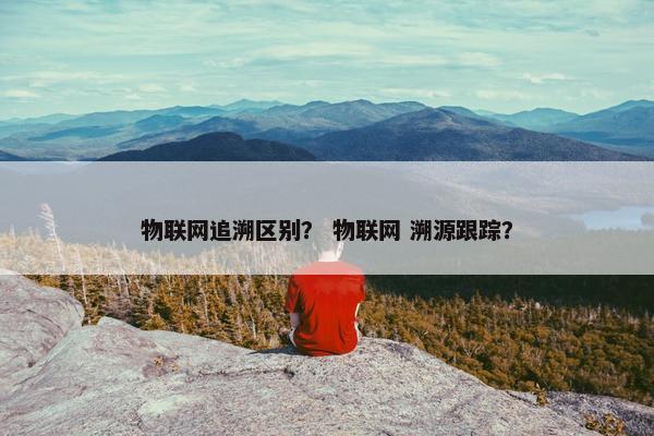 物联网追溯区别? 物联网 溯源跟踪? 物联网追溯区别? 物联网 溯源跟踪?