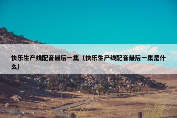 快乐生产线配音最后一集（快乐生产线配音最后一集是什么）