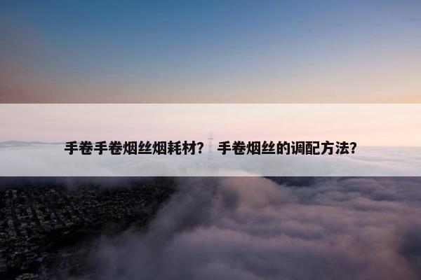 手卷手卷烟丝烟耗材？ 手卷烟丝的调配方法？