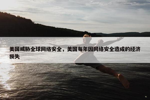 美国威胁全球网络安全，美国每年因网络安全造成的经济损失