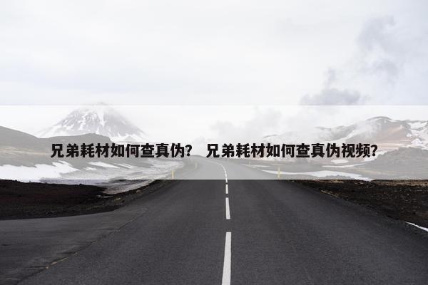 兄弟耗材如何查真伪？ 兄弟耗材如何查真伪视频？